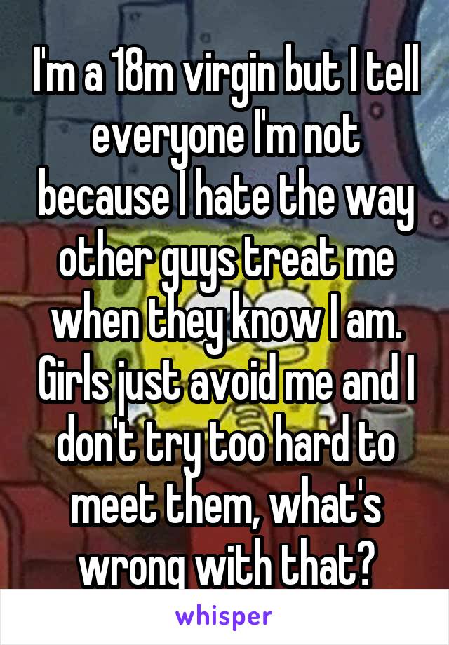 I'm a 18m virgin but I tell everyone I'm not because I hate the way other guys treat me when they know I am. Girls just avoid me and I don't try too hard to meet them, what's wrong with that?