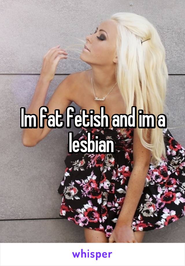 Im fat fetish and im a lesbian 