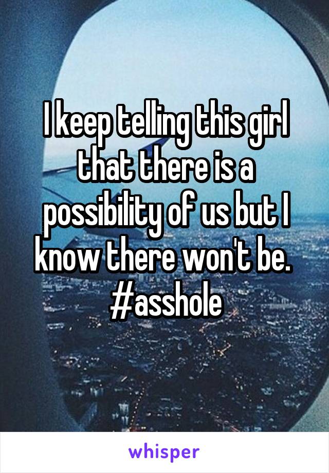 I keep telling this girl that there is a possibility of us but I know there won't be. 
#asshole
