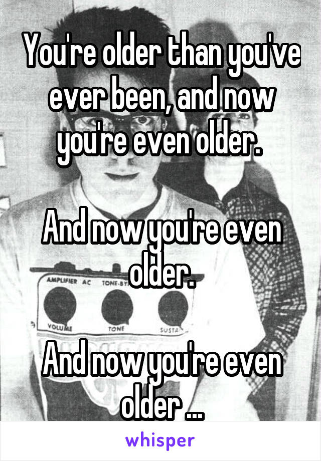 You're older than you've ever been, and now you're even older. 

And now you're even older.

And now you're even older ...