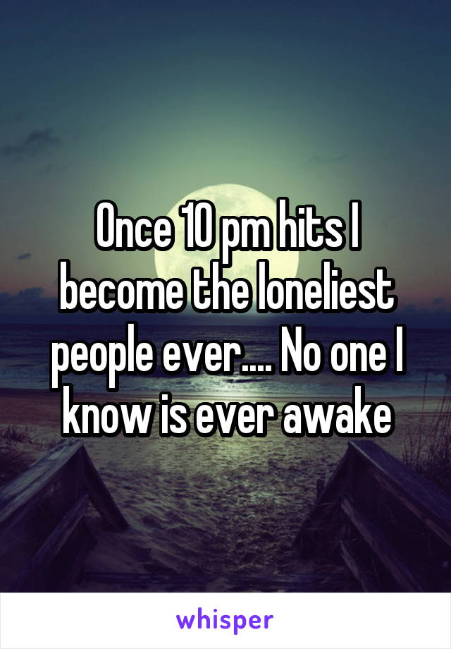 Once 10 pm hits I become the loneliest people ever.... No one I know is ever awake