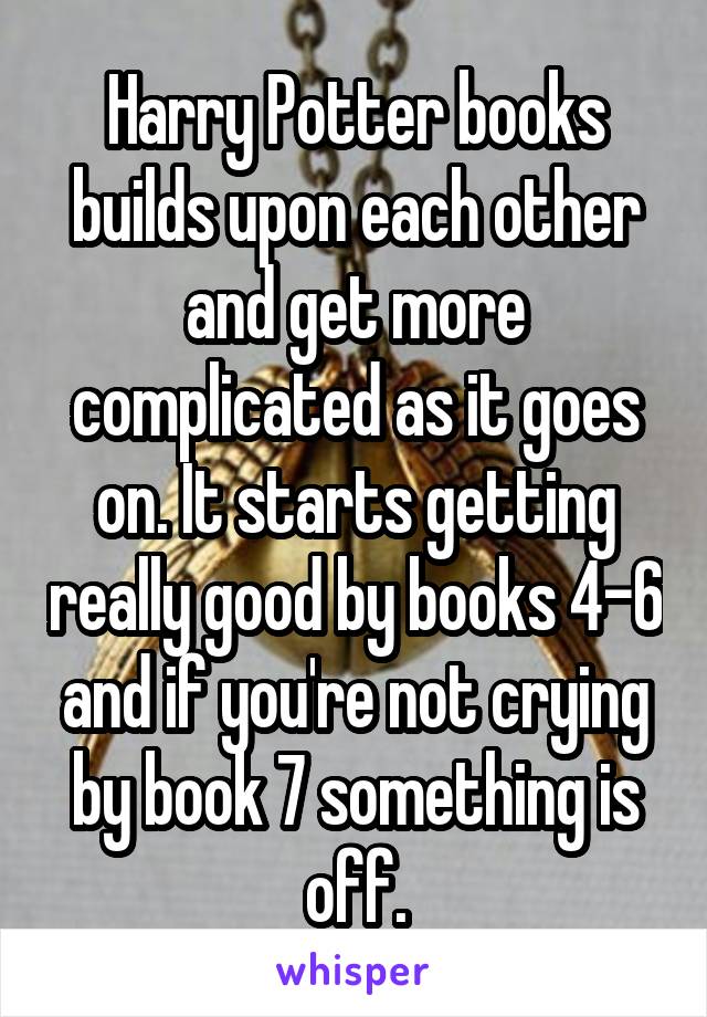 Harry Potter books builds upon each other and get more complicated as it goes on. It starts getting really good by books 4-6 and if you're not crying by book 7 something is off.