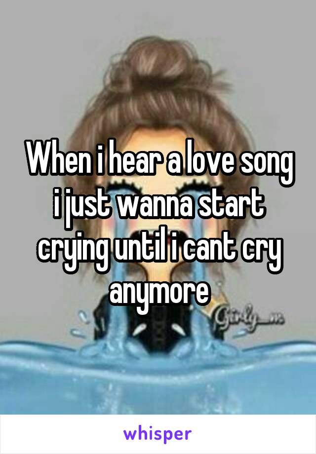 When i hear a love song i just wanna start crying until i cant cry anymore