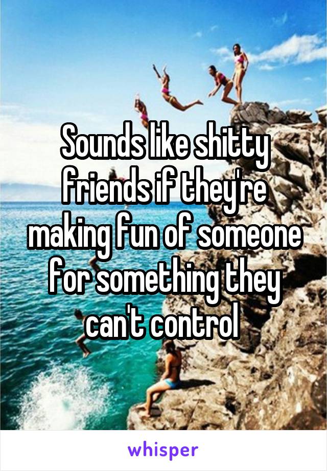 Sounds like shitty friends if they're making fun of someone for something they can't control 