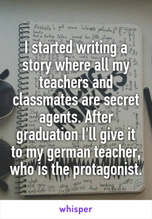 I started writing a story where all my teachers and classmates are secret agents. After graduation I'll give it to my german teacher, who is the protagonist.