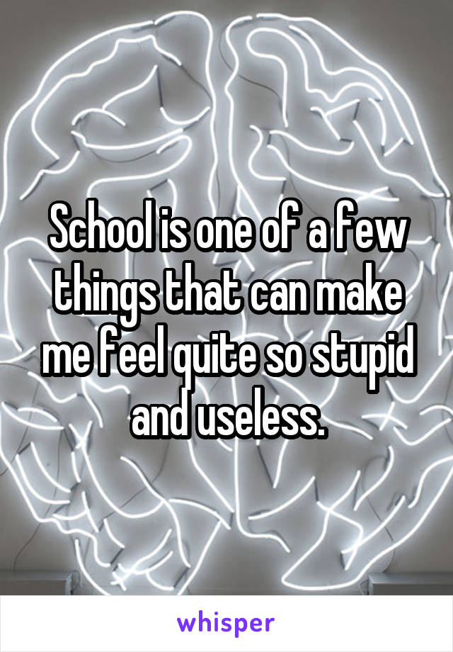 School is one of a few things that can make me feel quite so stupid and useless.