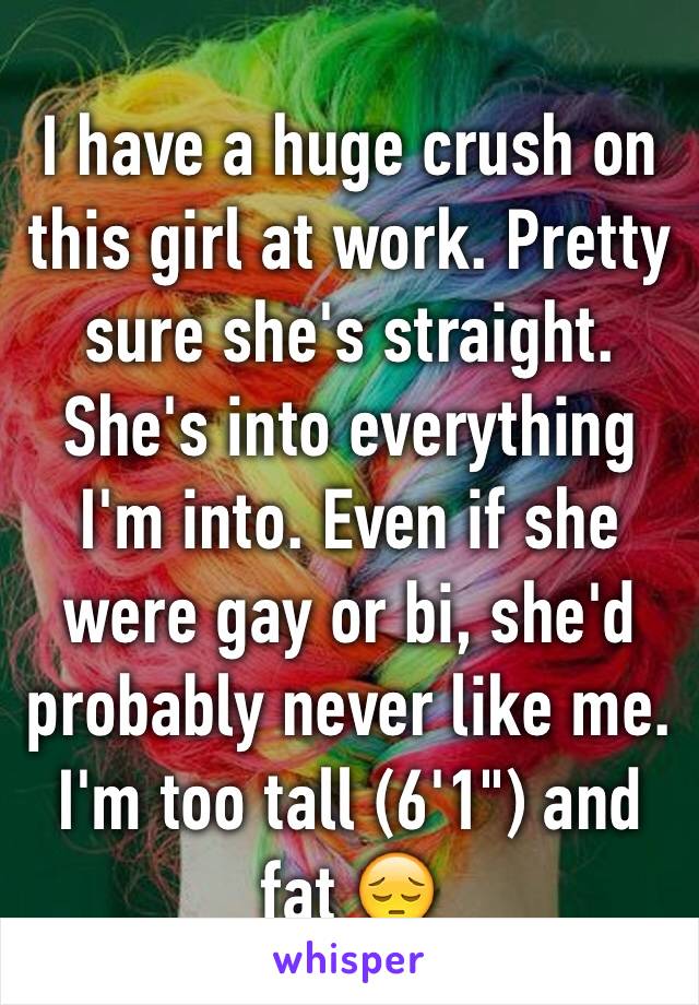 I have a huge crush on this girl at work. Pretty sure she's straight. She's into everything I'm into. Even if she were gay or bi, she'd probably never like me. I'm too tall (6'1") and fat 😔