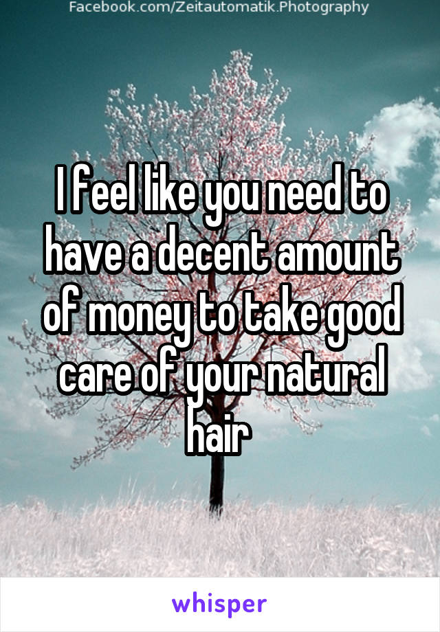 I feel like you need to have a decent amount of money to take good care of your natural hair 