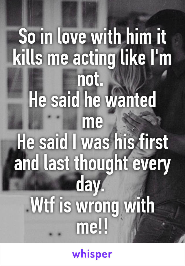 So in love with him it kills me acting like I'm not. 
He said he wanted me
He said I was his first and last thought every day. 
Wtf is wrong with me!!