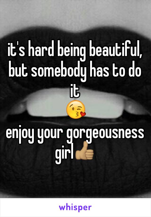 it's hard being beautiful, but somebody has to do it 
😘
enjoy your gorgeousness girl👍🏽
