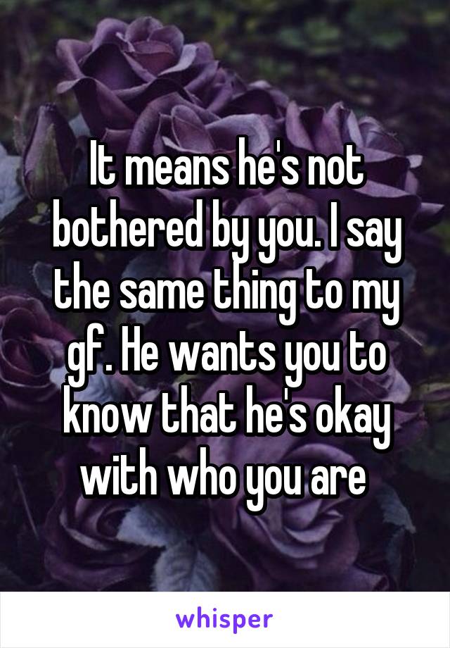 It means he's not bothered by you. I say the same thing to my gf. He wants you to know that he's okay with who you are 