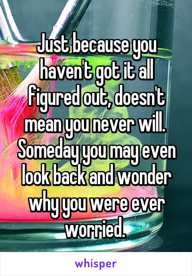 Just because you haven't got it all figured out, doesn't mean you never will. 
Someday you may even look back and wonder why you were ever worried. 