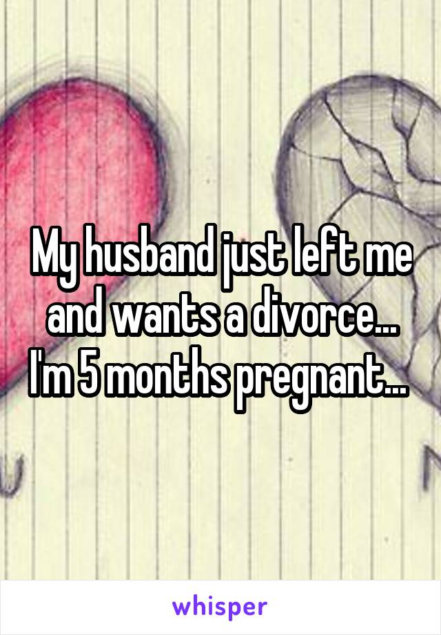 My husband just left me and wants a divorce... I'm 5 months pregnant... 