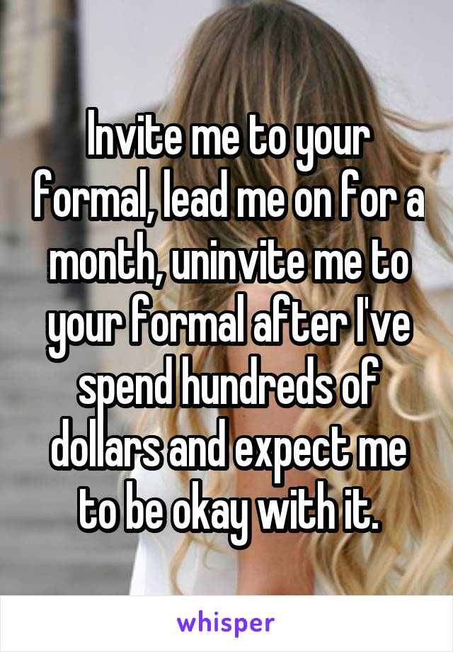 Invite me to your formal, lead me on for a month, uninvite me to your formal after I've spend hundreds of dollars and expect me to be okay with it.