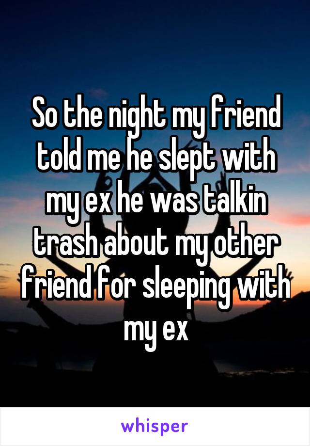 So the night my friend told me he slept with my ex he was talkin trash about my other friend for sleeping with my ex