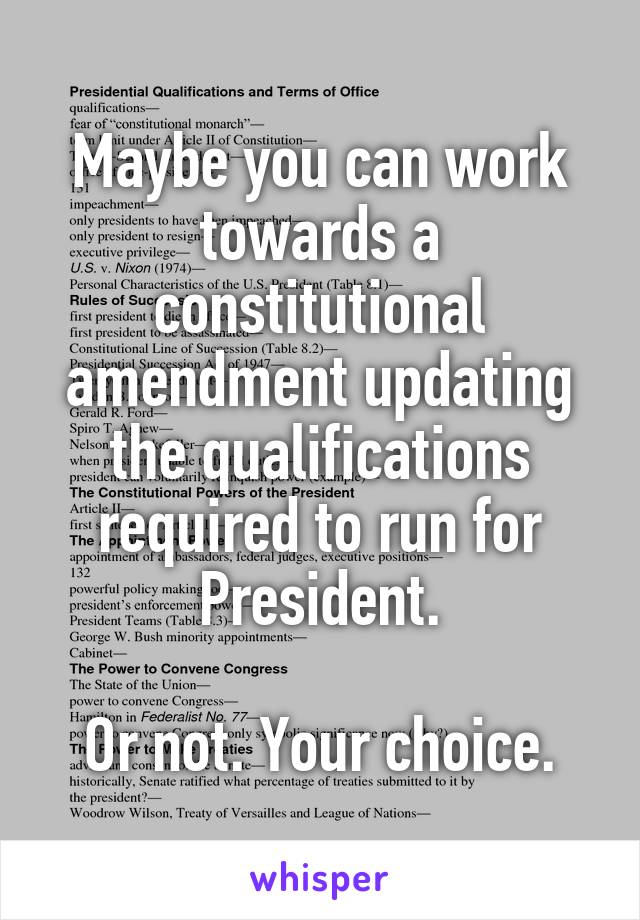 Maybe you can work towards a constitutional amendment updating the qualifications required to run for President.

Or not. Your choice.