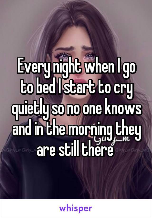 Every night when I go to bed I start to cry quietly so no one knows and in the morning they are still there 