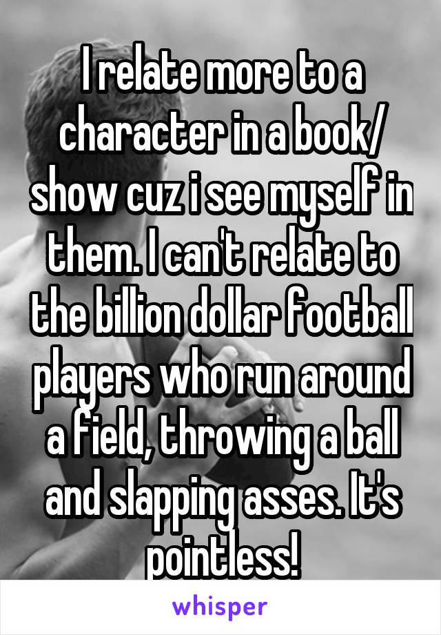 I relate more to a character in a book/ show cuz i see myself in them. I can't relate to the billion dollar football players who run around a field, throwing a ball and slapping asses. It's pointless!