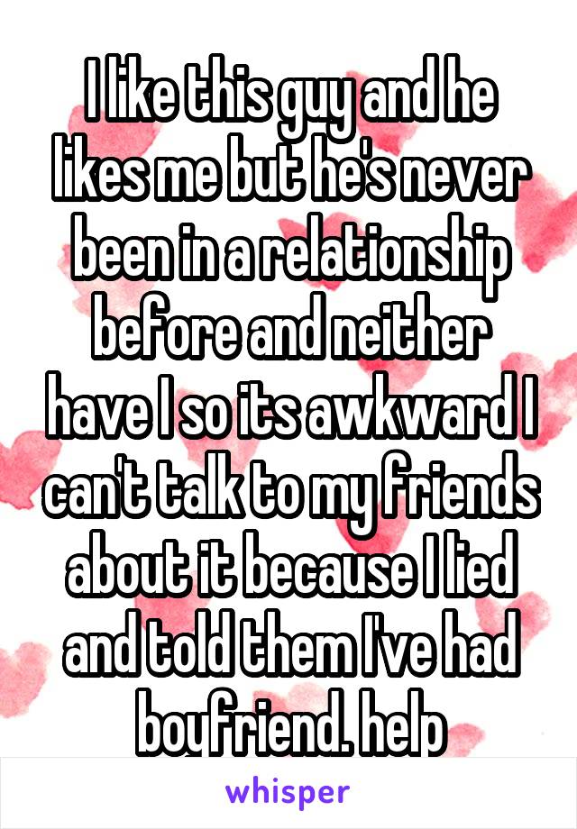 I like this guy and he likes me but he's never been in a relationship before and neither have I so its awkward I can't talk to my friends about it because I lied and told them I've had boyfriend. help