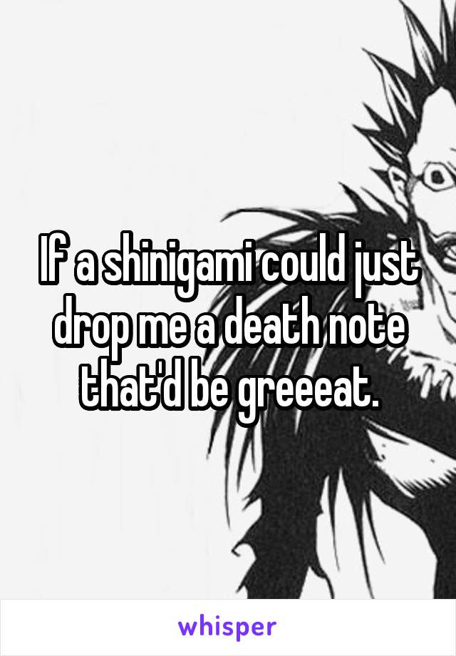 If a shinigami could just drop me a death note that'd be greeeat.