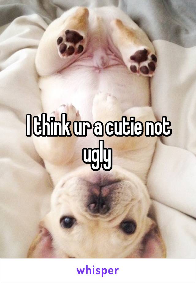 I think ur a cutie not ugly 