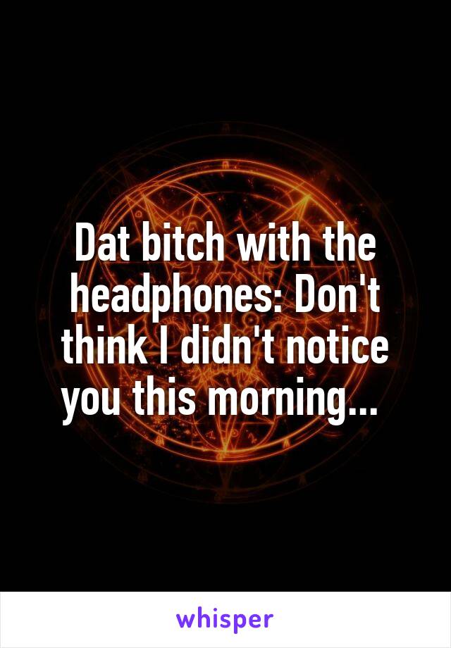 Dat bitch with the headphones: Don't think I didn't notice you this morning... 