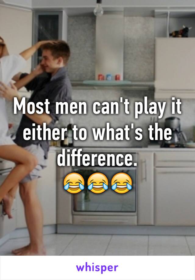 Most men can't play it either to what's the difference. 
😂😂😂