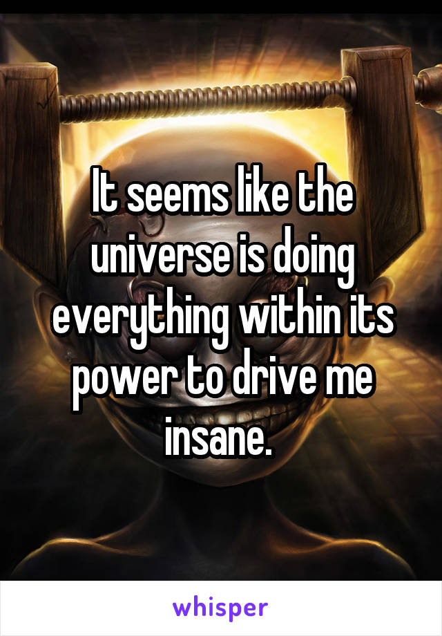 It seems like the universe is doing everything within its power to drive me insane. 