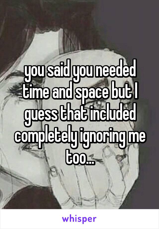 you said you needed time and space but I guess that included completely ignoring me too...