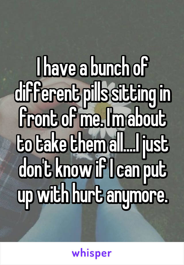 I have a bunch of different pills sitting in front of me. I'm about to take them all....I just don't know if I can put up with hurt anymore.