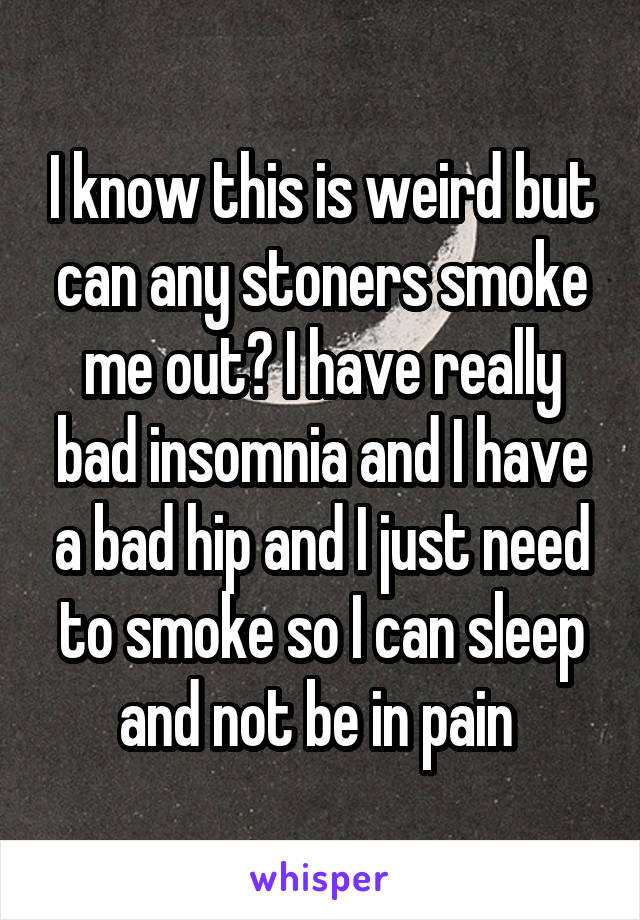 I know this is weird but can any stoners smoke me out? I have really bad insomnia and I have a bad hip and I just need to smoke so I can sleep and not be in pain 