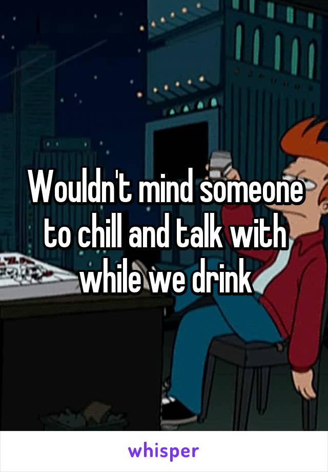 Wouldn't mind someone to chill and talk with while we drink