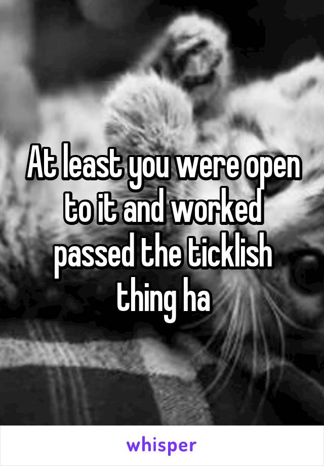 At least you were open to it and worked passed the ticklish thing ha