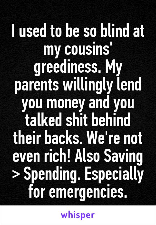 I used to be so blind at my cousins' greediness. My parents willingly lend you money and you talked shit behind their backs. We're not even rich! Also Saving > Spending. Especially for emergencies.