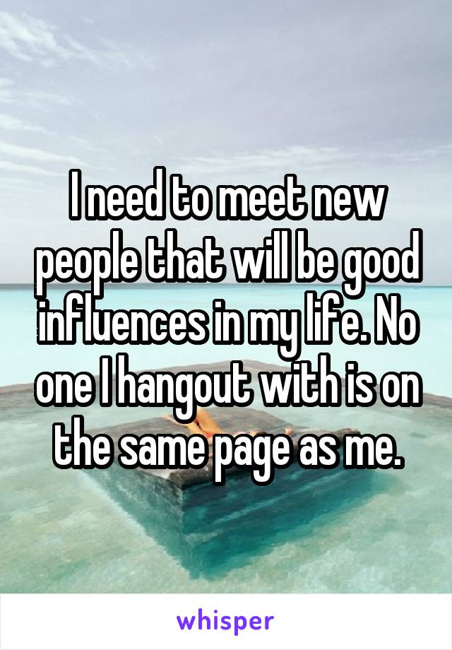 I need to meet new people that will be good influences in my life. No one I hangout with is on the same page as me.