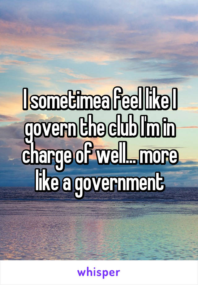 I sometimea feel like I govern the club I'm in charge of well... more like a government