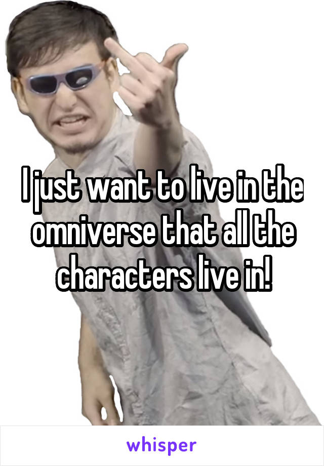 I just want to live in the omniverse that all the characters live in!