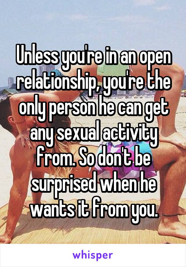 Unless you're in an open relationship, you're the only person he can get any sexual activity from. So don't be surprised when he wants it from you.