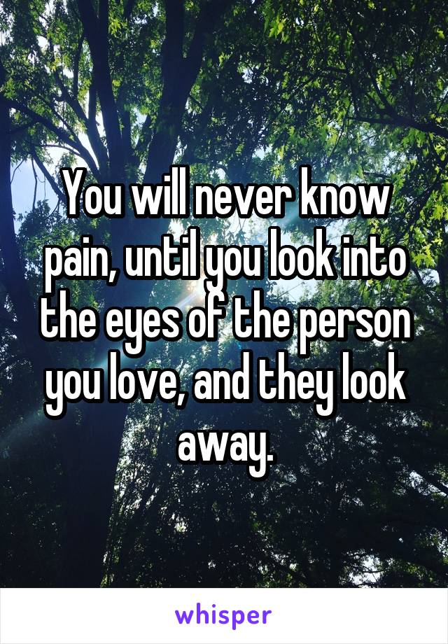 You will never know pain, until you look into the eyes of the person you love, and they look away.