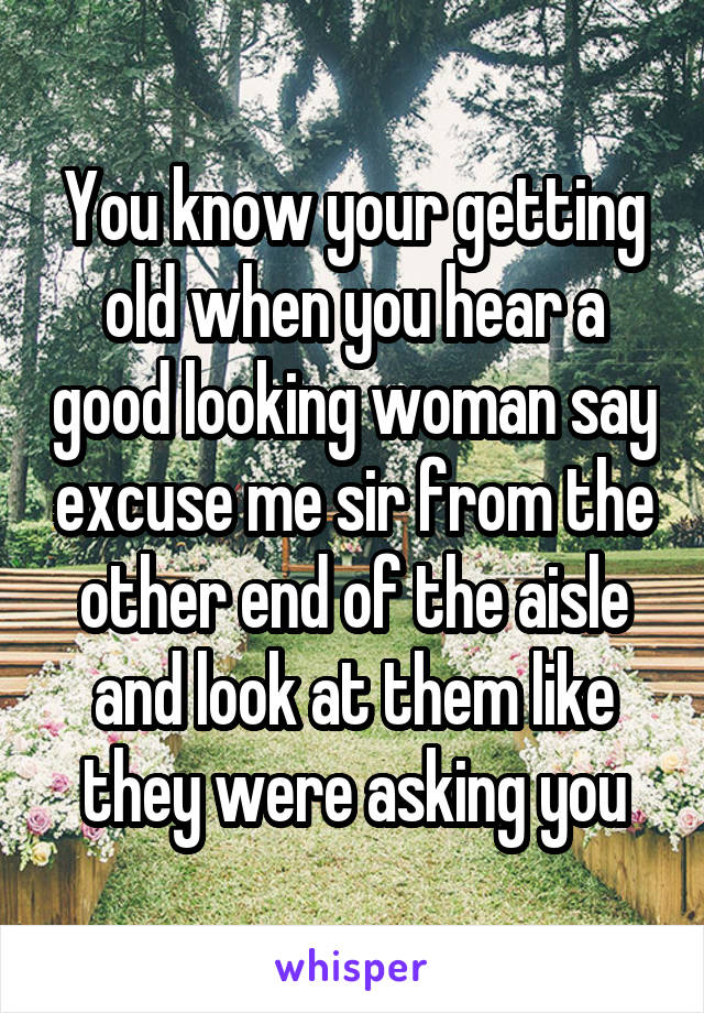 You know your getting old when you hear a good looking woman say excuse me sir from the other end of the aisle and look at them like they were asking you