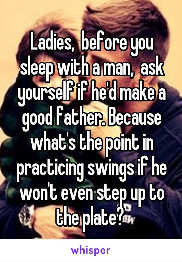 Ladies,  before you sleep with a man,  ask yourself if he'd make a good father. Because what's the point in practicing swings if he won't even step up to the plate? 