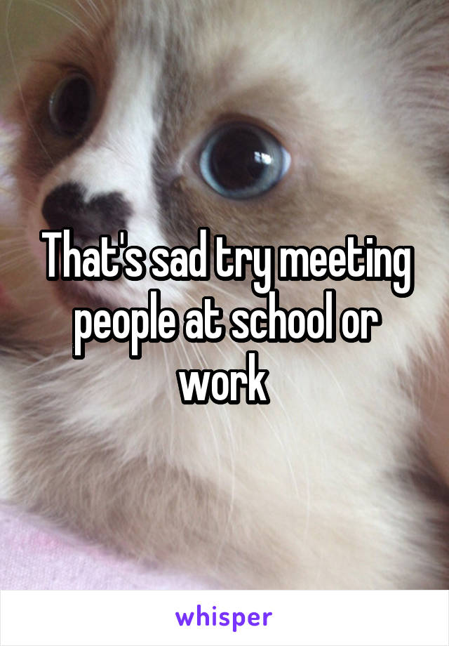 That's sad try meeting people at school or work 