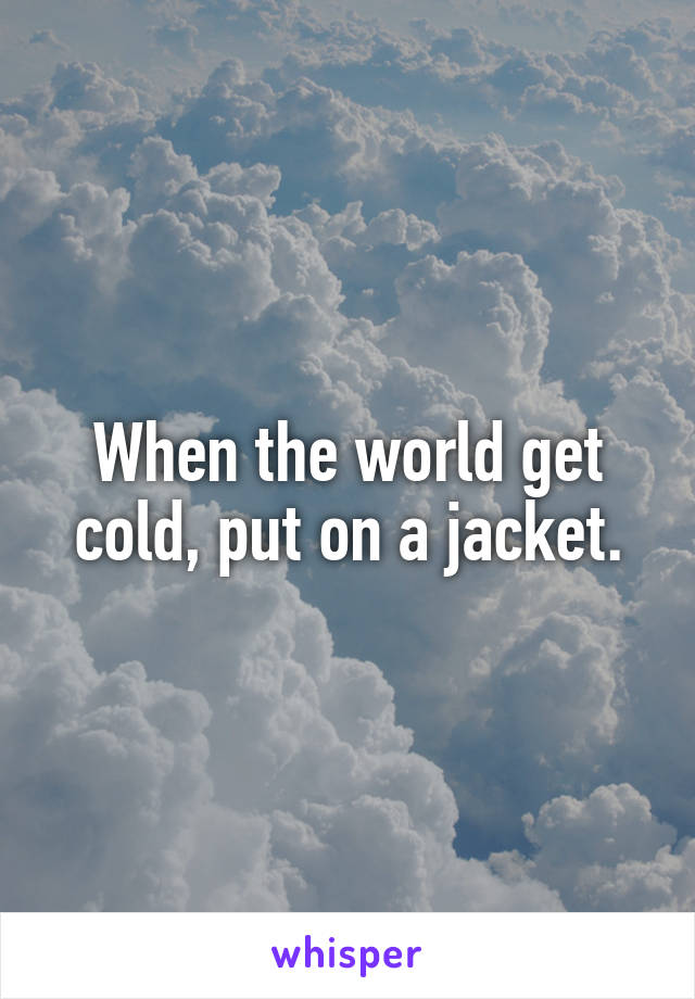 When the world get cold, put on a jacket.