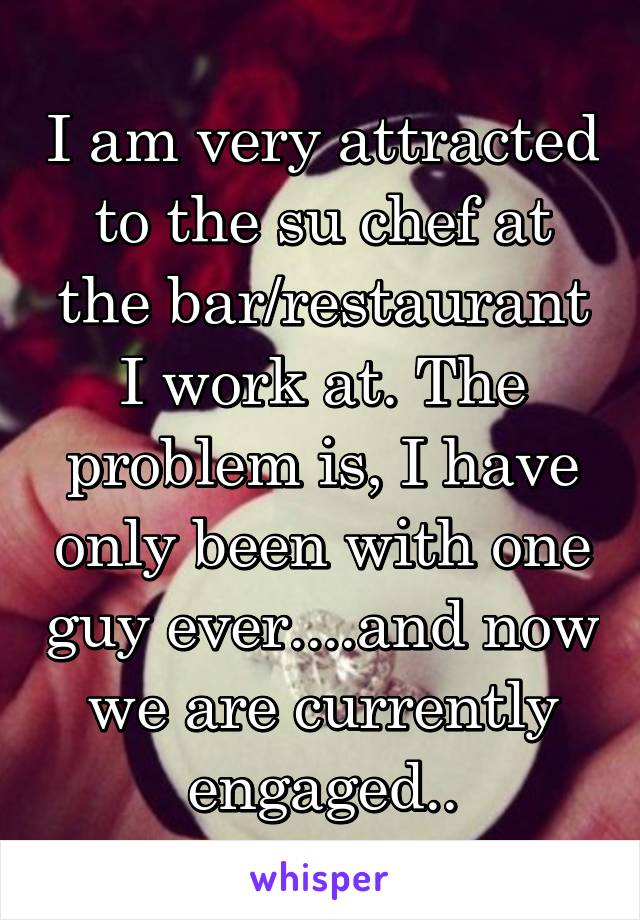 I am very attracted to the su chef at the bar/restaurant I work at. The problem is, I have only been with one guy ever....and now we are currently engaged..