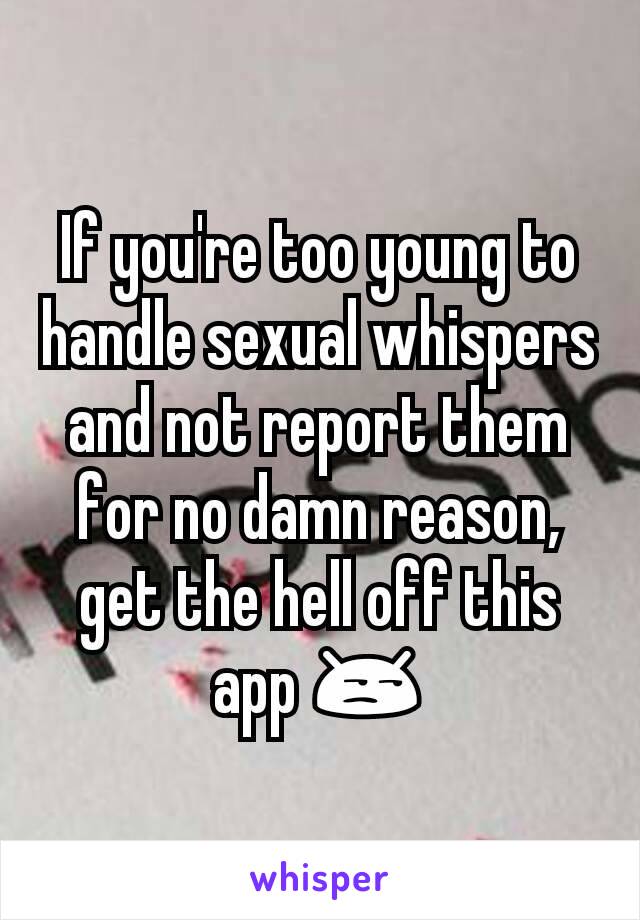 If you're too young to handle sexual whispers and not report them for no damn reason, get the hell off this app 😒