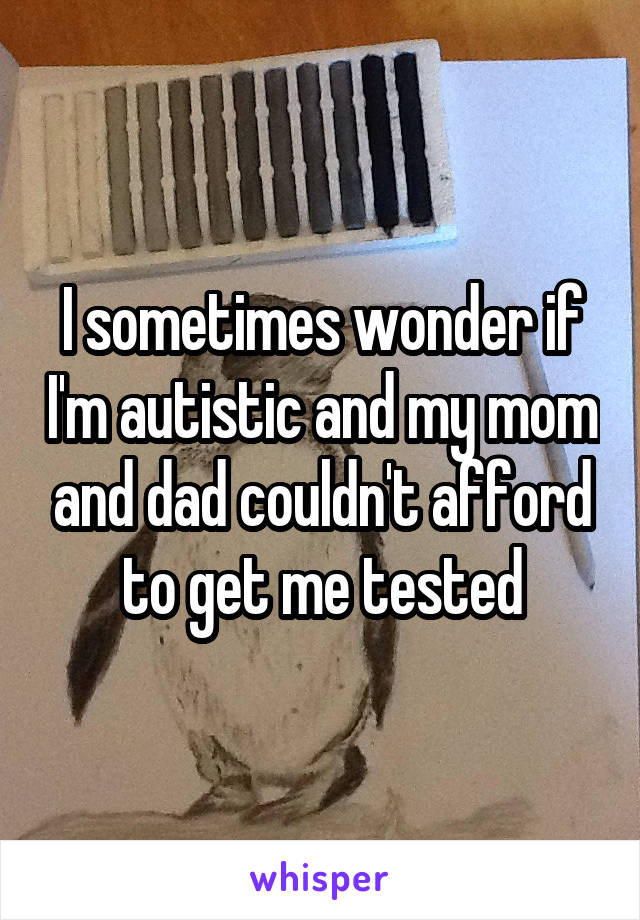 I sometimes wonder if I'm autistic and my mom and dad couldn't afford to get me tested