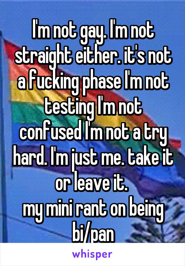 I'm not gay. I'm not straight either. it's not a fucking phase I'm not testing I'm not confused I'm not a try hard. I'm just me. take it or leave it. 
my mini rant on being bi/pan