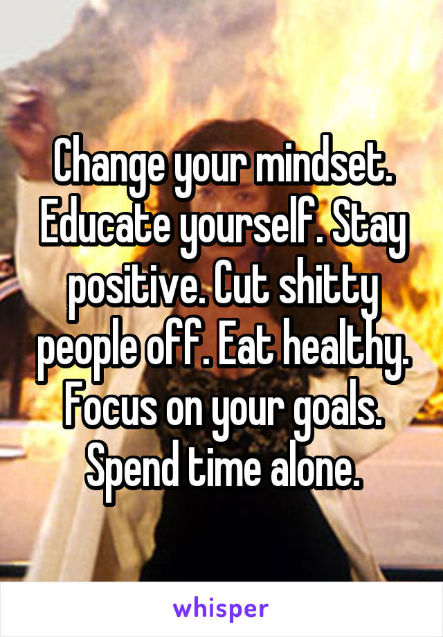 Change your mindset. Educate yourself. Stay positive. Cut shitty people off. Eat healthy. Focus on your goals. Spend time alone.