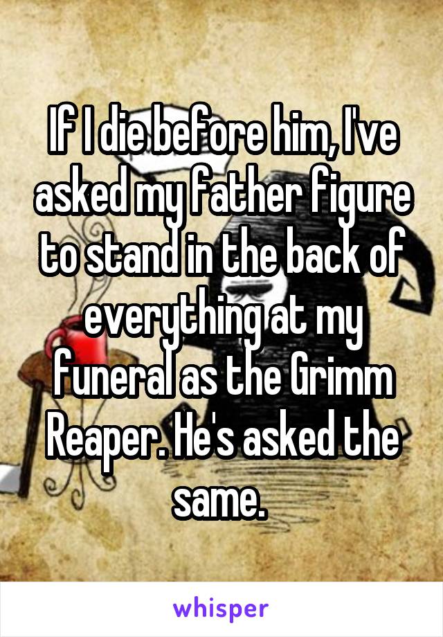 If I die before him, I've asked my father figure to stand in the back of everything at my funeral as the Grimm Reaper. He's asked the same. 