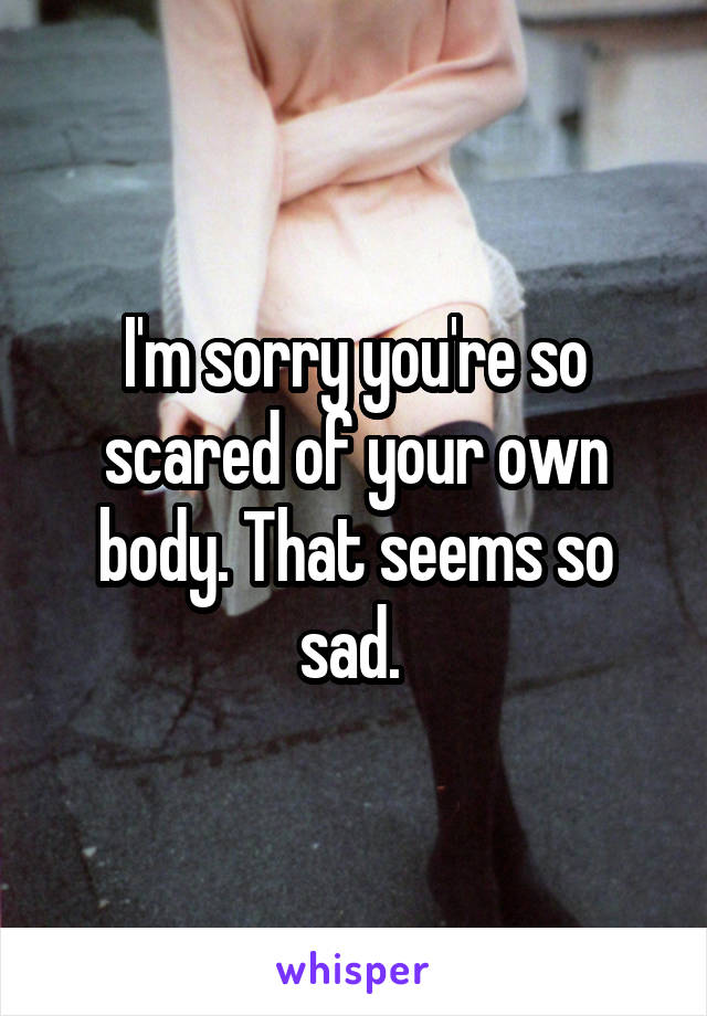 I'm sorry you're so scared of your own body. That seems so sad. 